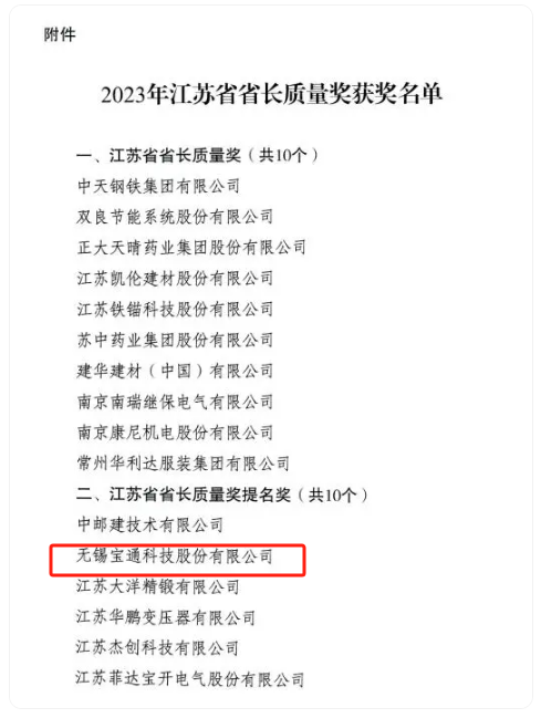 2023年度江蘇省省長質(zhì)量獎(jiǎng)?wù)浇視?，該?jiǎng)項(xiàng)分為兩個(gè)類別，分別是“江蘇省省長質(zhì)量獎(jiǎng)”和“江蘇省省長質(zhì)量獎(jiǎng)提名獎(jiǎng)”，每個(gè)類別評定數(shù)量不超過10個(gè)，包括組織和個(gè)人在內(nèi)。其中，無錫寶通科技股份有限公司榮獲江蘇省省長質(zhì)量獎(jiǎng)提名獎(jiǎng)。